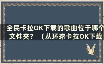 全民卡拉OK下载的歌曲位于哪个文件夹？ （从环球卡拉OK下载的歌曲位于哪个文件夹中？）